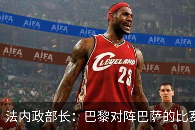 法内政部长：巴黎对阵巴萨的比赛会照常进行，不会存在问题